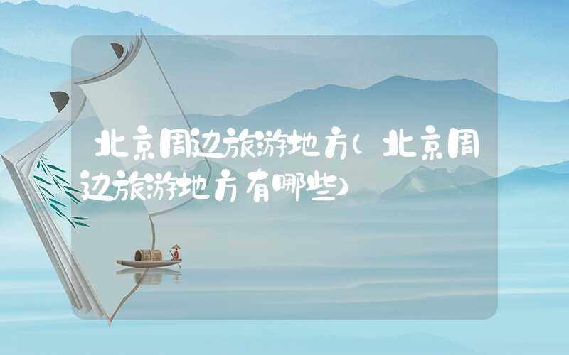 北京周边旅游地方(北京周边旅游地方有哪些)