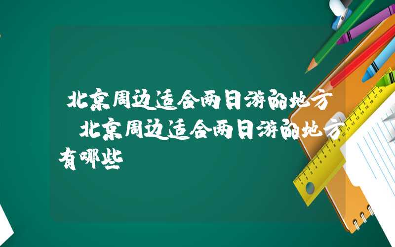 北京周边适合两日游的地方（北京周边适合两日游的地方有哪些）