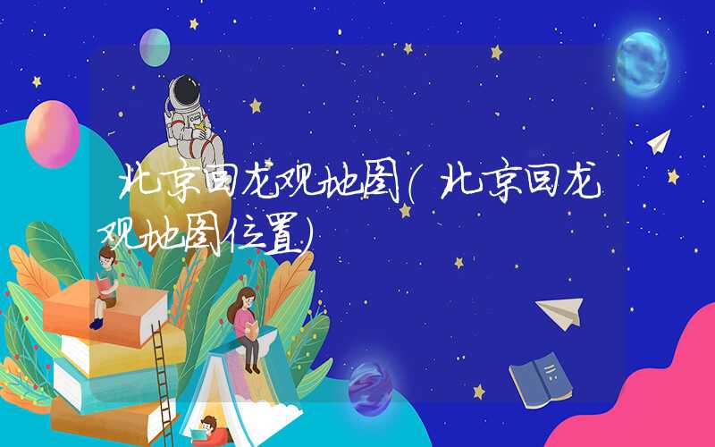 北京回龙观地图（北京回龙观地图位置）
