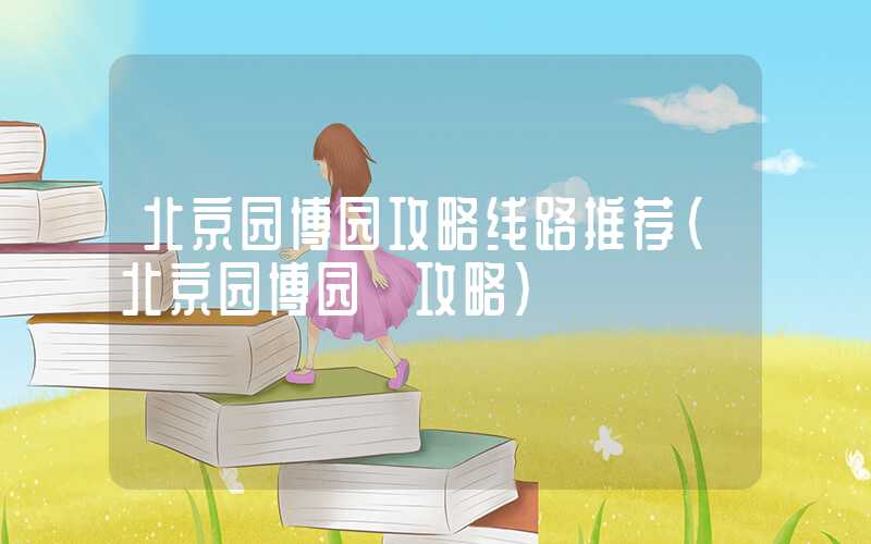 北京园博园攻略线路推荐（北京园博园 攻略）