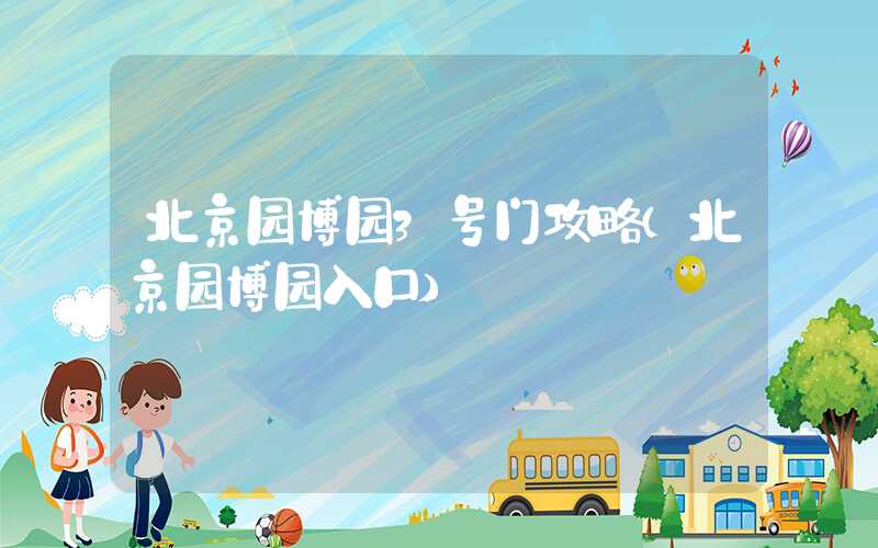 北京园博园3号门攻略（北京园博园入口）