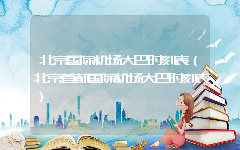 北京国际机场大巴时刻表（北京首都国际机场大巴时刻表）