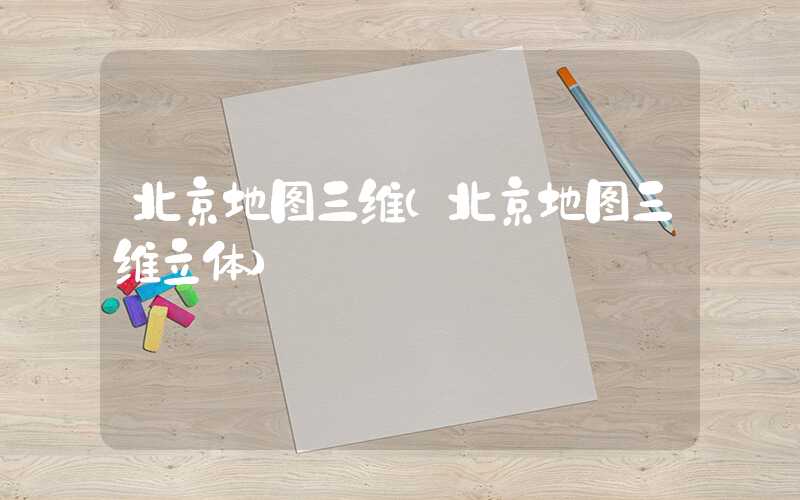 北京地图三维（北京地图三维立体）