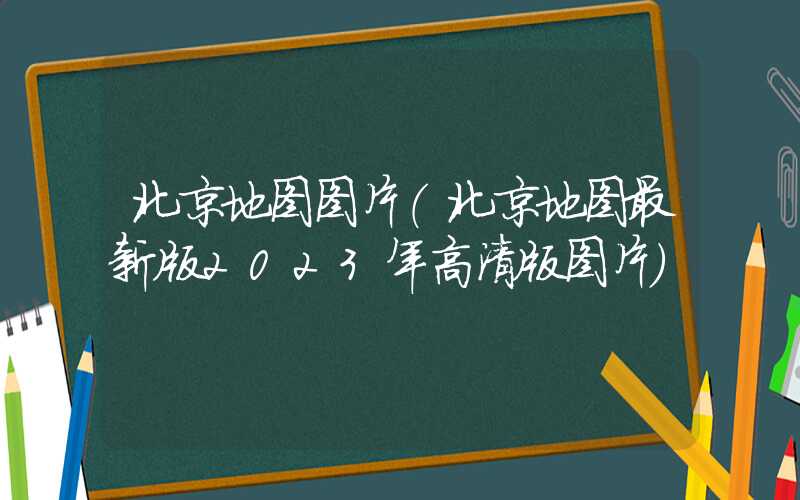北京地图图片（北京地图最新版2023年高清版图片）