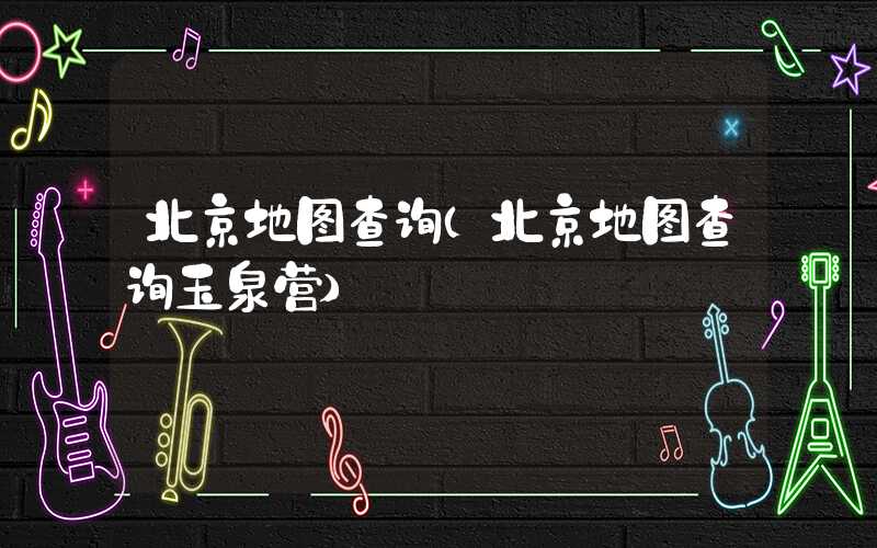 北京地图查询（北京地图查询玉泉营）