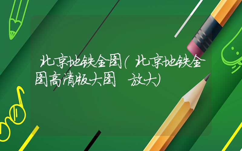 北京地铁全图(北京地铁全图高清版大图 放大)