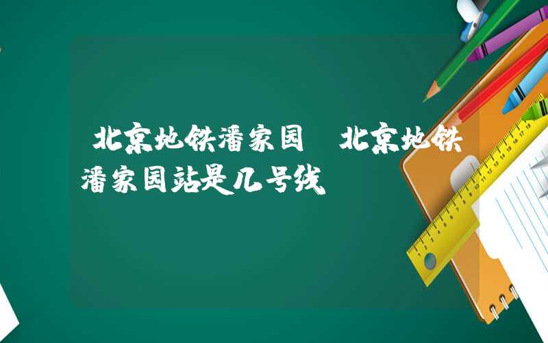 北京地铁潘家园（北京地铁潘家园站是几号线）