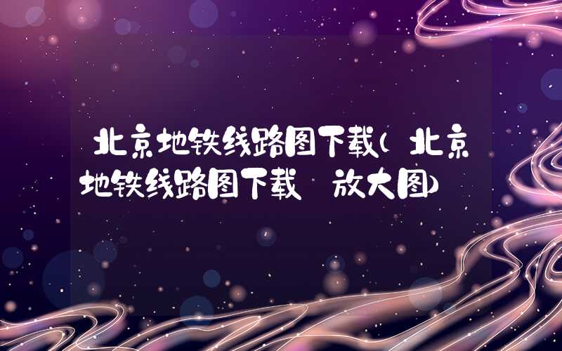 北京地铁线路图下载（北京地铁线路图下载 放大图）