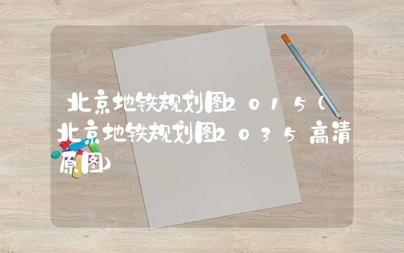 北京地铁规划图2015（北京地铁规划图2035高清原图）