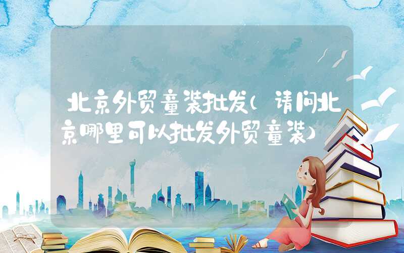 北京外贸童装批发（请问北京哪里可以批发外贸童装）