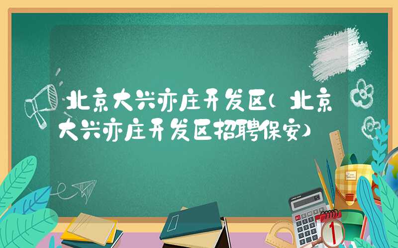 北京大兴亦庄开发区（北京大兴亦庄开发区招聘保安）