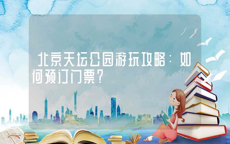 北京天坛公园游玩攻略：如何预订门票？