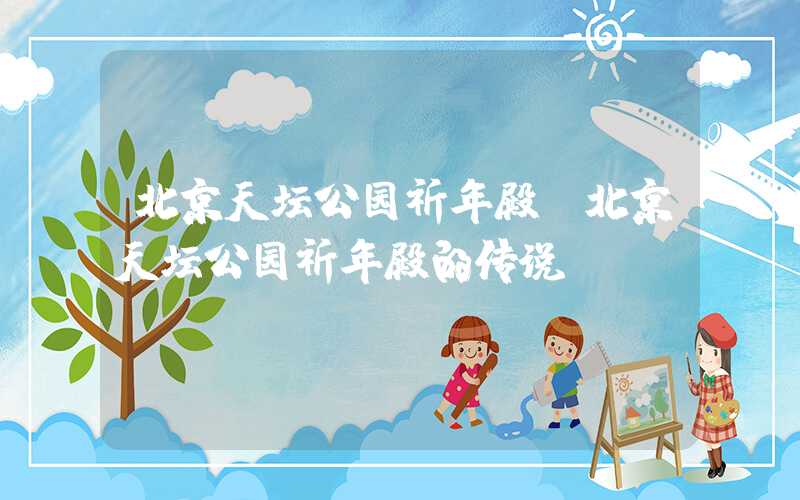 北京天坛公园祈年殿(北京天坛公园祈年殿的传说)
