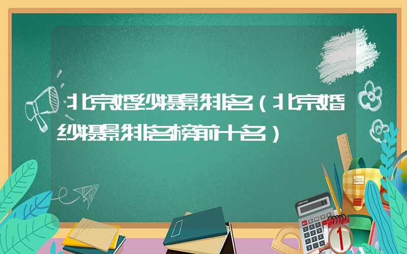 北京婚纱摄影排名（北京婚纱摄影排名榜前十名）