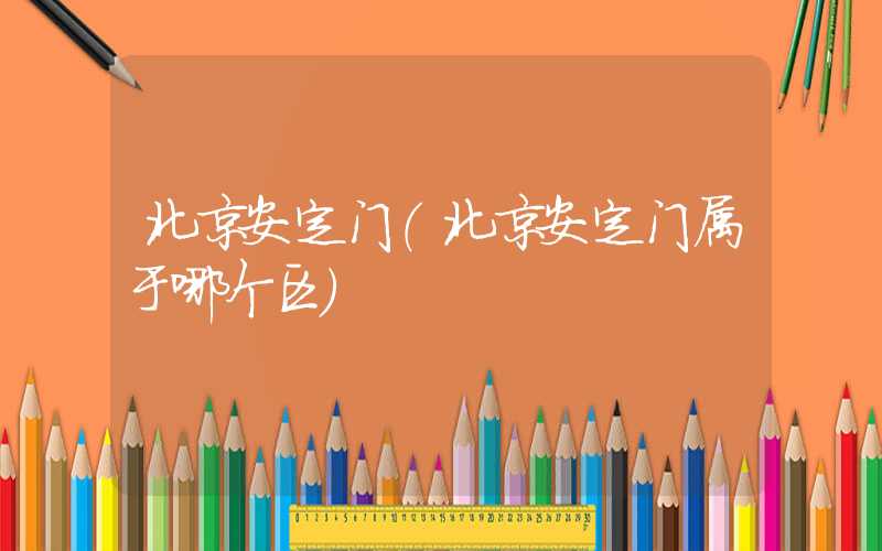 北京安定门(北京安定门属于哪个区)