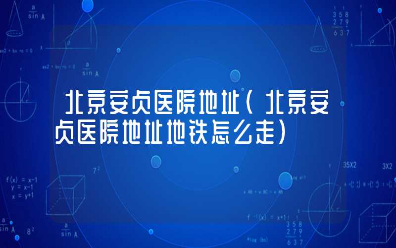 北京安贞医院地址（北京安贞医院地址地铁怎么走）