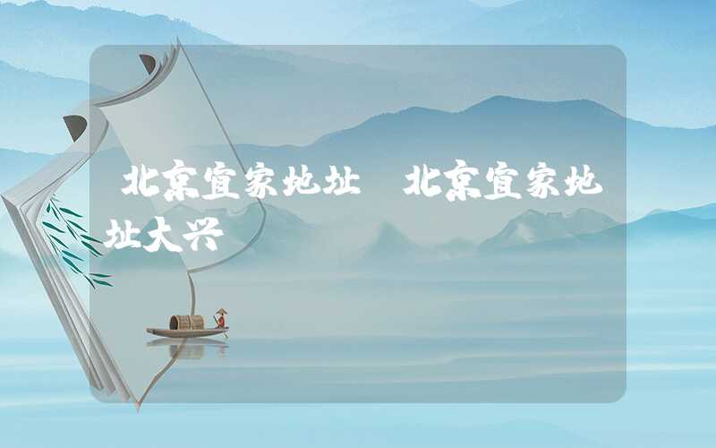 北京宜家地址（北京宜家地址大兴）