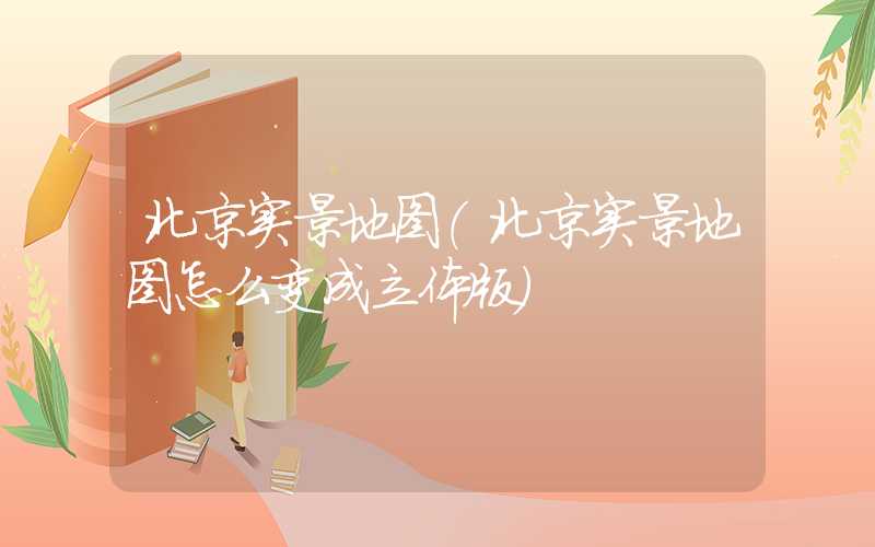 北京实景地图（北京实景地图怎么变成立体版）