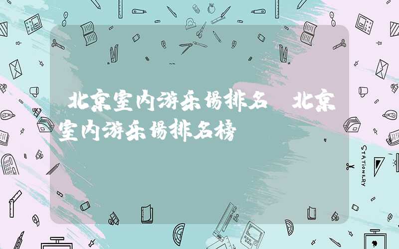 北京室内游乐场排名（北京室内游乐场排名榜）