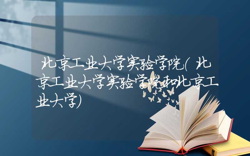 北京工业大学实验学院（北京工业大学实验学院和北京工业大学）
