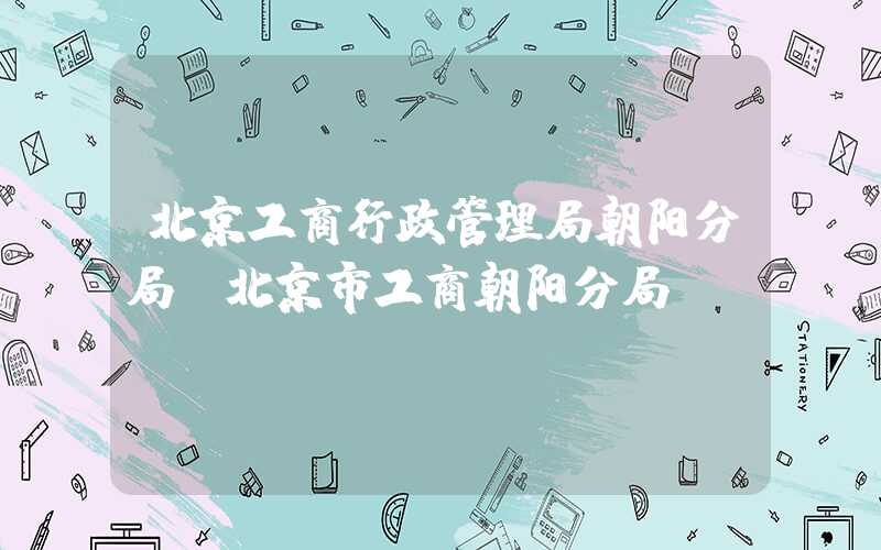 北京工商行政管理局朝阳分局（北京市工商朝阳分局）