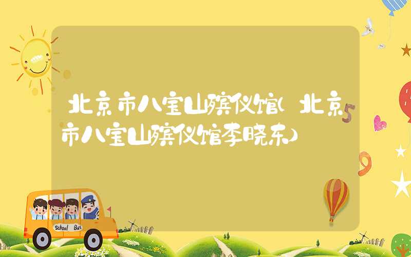 北京市八宝山殡仪馆（北京市八宝山殡仪馆李晓东）