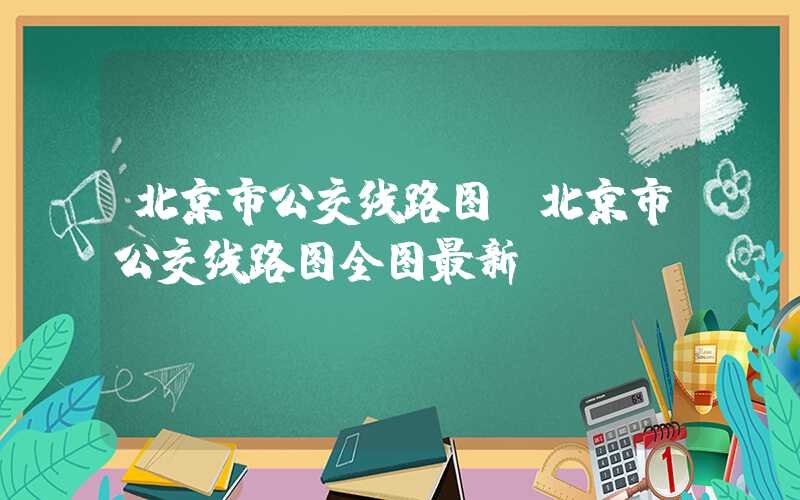北京市公交线路图（北京市公交线路图全图最新）