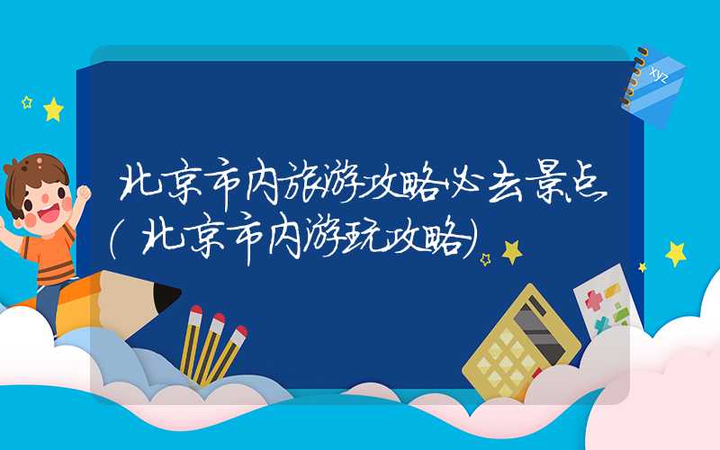 北京市内旅游攻略必去景点（北京市内游玩攻略）