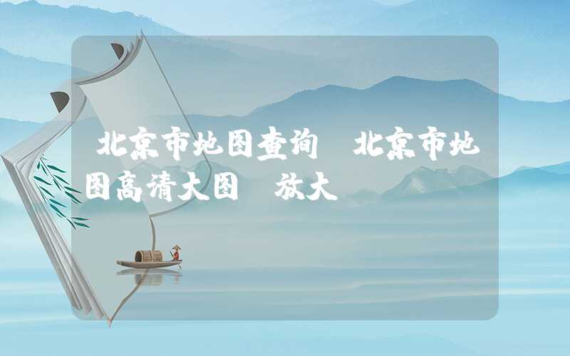 北京市地图查询（北京市地图高清大图 放大）