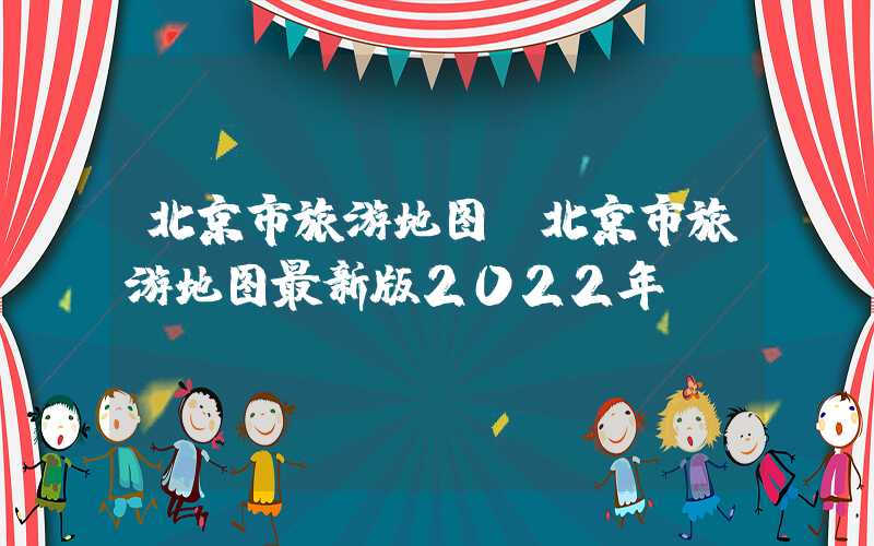 北京市旅游地图(北京市旅游地图最新版2022年)