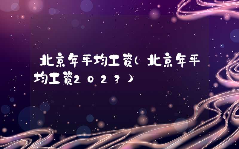 北京年平均工资（北京年平均工资2023）