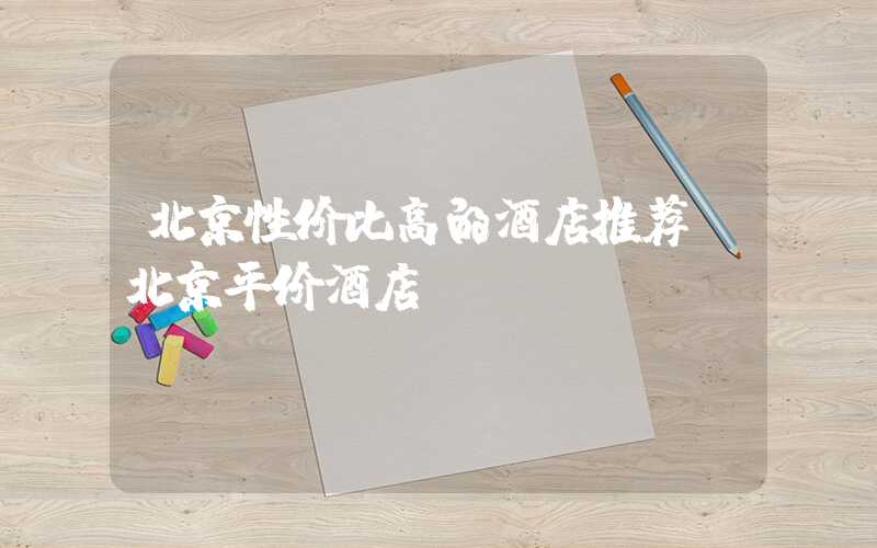 北京性价比高的酒店推荐（北京平价酒店）