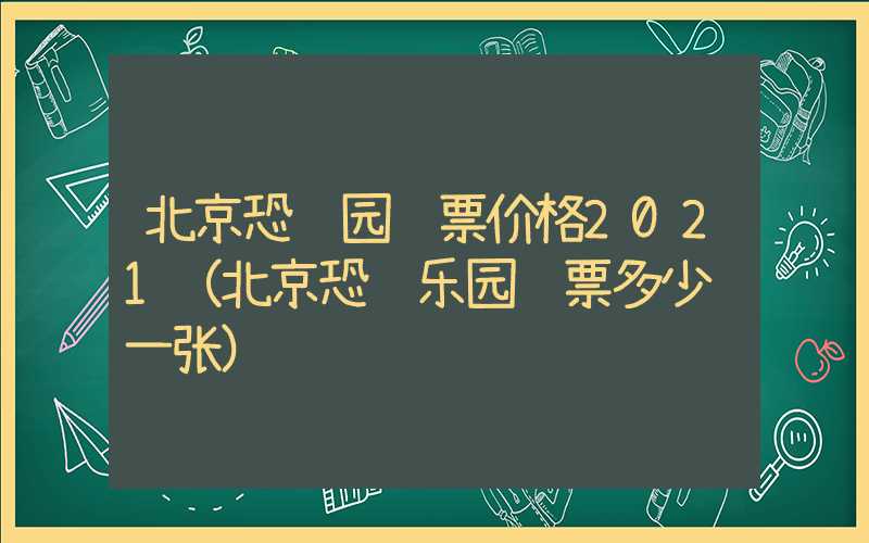 北京恐龙园门票价格2021（北京恐龙乐园门票多少钱一张）