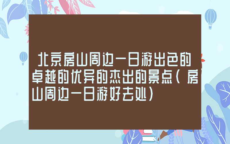北京房山周边一日游出色的卓越的优异的杰出的景点（房山周边一日游好去处）