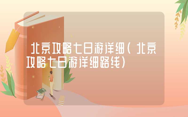 北京攻略七日游详细（北京攻略七日游详细路线）