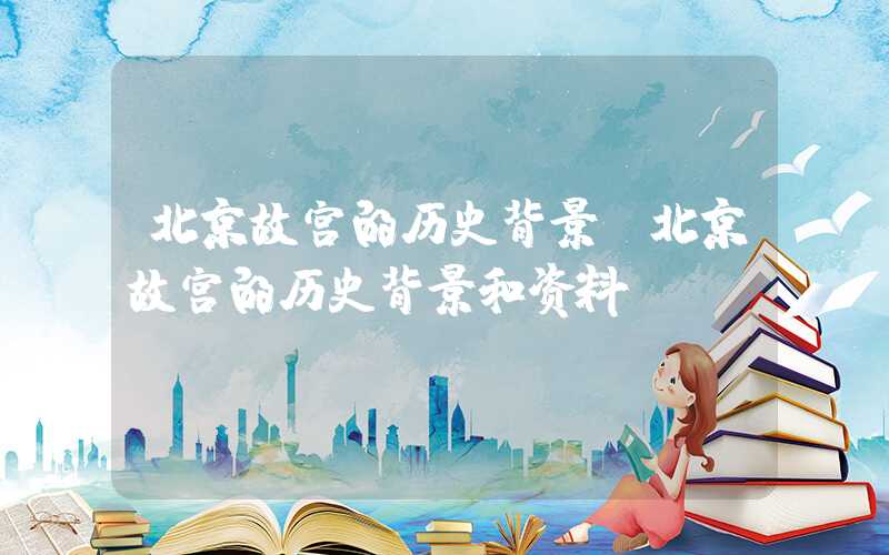 北京故宫的历史背景（北京故宫的历史背景和资料）