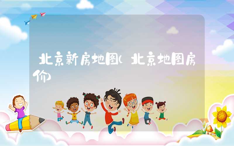 北京新房地图（北京地图房价）