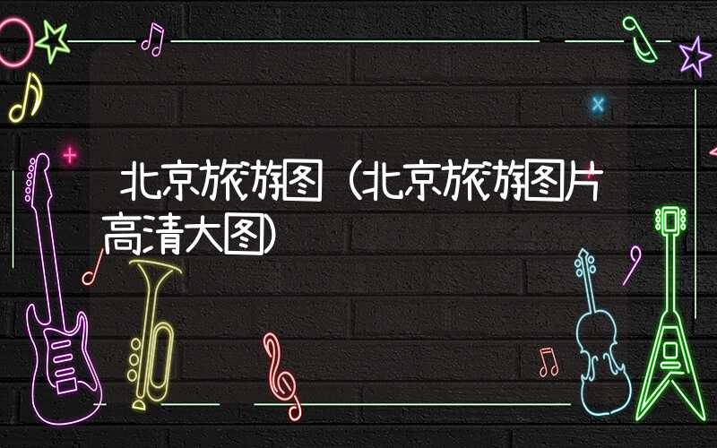 北京旅游图（北京旅游图片高清大图）
