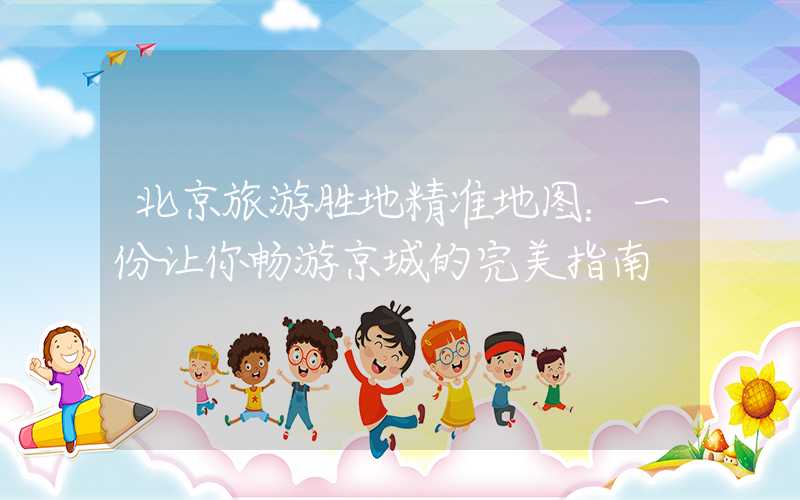 北京旅游胜地精准地图：一份让你畅游京城的完美指南