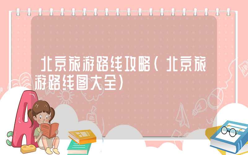 北京旅游路线攻略（北京旅游路线图大全）