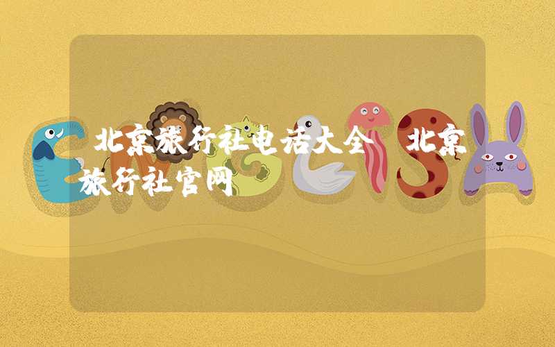 北京旅行社电话大全（北京旅行社官网）