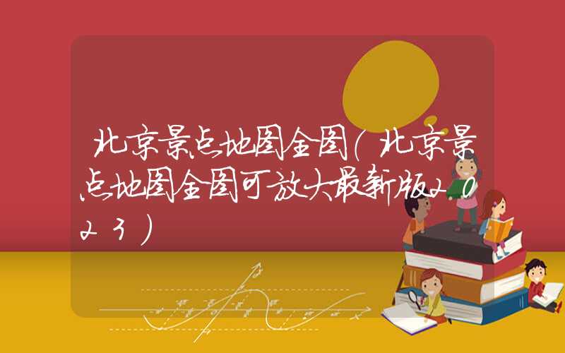 北京景点地图全图(北京景点地图全图可放大最新版2023)