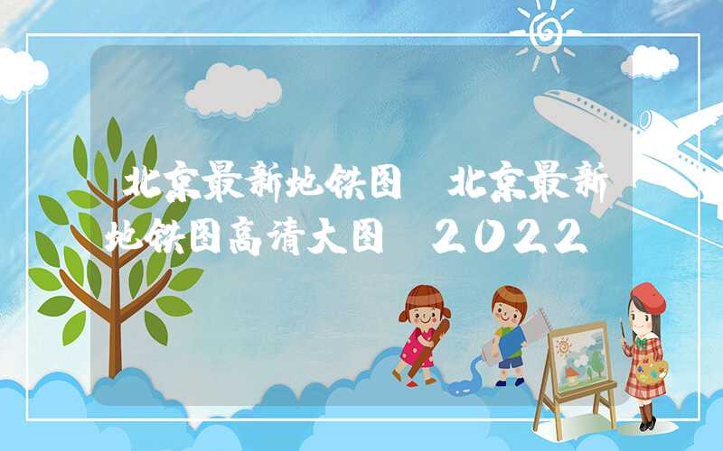 北京最新地铁图（北京最新地铁图高清大图 2022）
