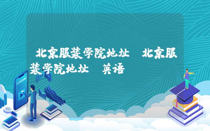 北京服装学院地址（北京服装学院地址 英语）