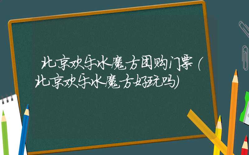 北京欢乐水魔方团购门票（北京欢乐水魔方好玩吗）