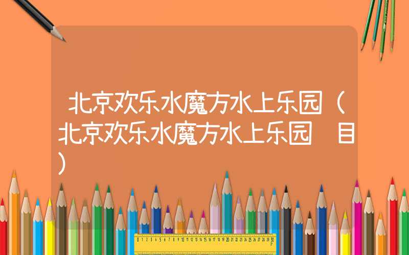 北京欢乐水魔方水上乐园(北京欢乐水魔方水上乐园项目)