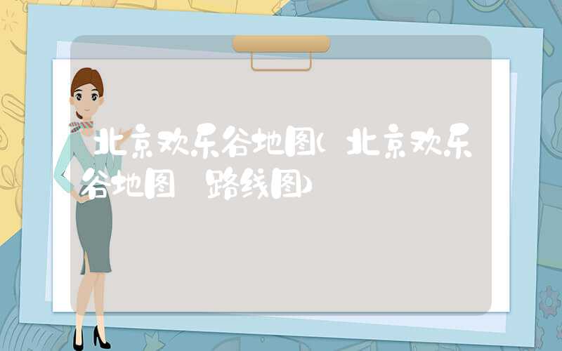 北京欢乐谷地图（北京欢乐谷地图 路线图）