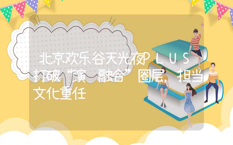 北京欢乐谷天光夜PLUS打破“演艺融合”圈层，担当文化重任
