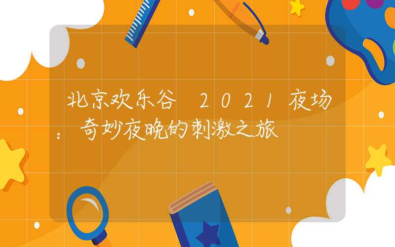 北京欢乐谷 2021夜场：奇妙夜晚的刺激之旅