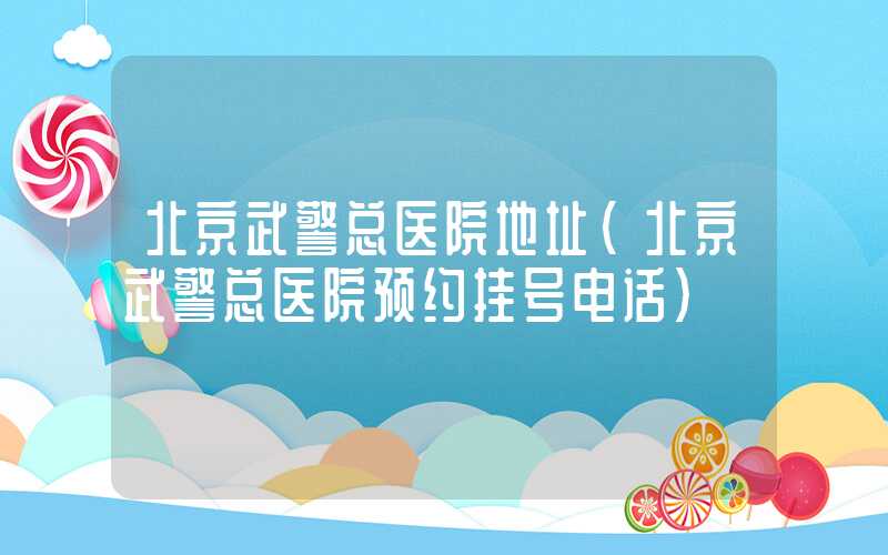 北京武警总医院地址(北京武警总医院预约挂号电话)